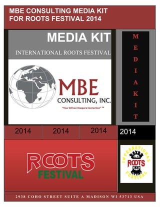 2 9 3 8 C O H O S T R E E T S U I T E A M A D I S O N W I 5 3 7 1 3 U S A
2014201420142014
MEDIA KIT
INTERNATIONAL ROOTS FESTIVAL
MBE CONSULTING MEDIA KIT
FOR ROOTS FESTIVAL 2014
“Your African Diaspora Connection” TM
 