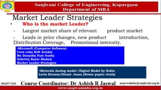 Market Leader Strategies
• Who is the market Leader?
- Largest market share of relevant product market
- Leads in price changes, new product introduction,
Distribution Coverage, Promotional intensity.
•Microsoft (Computer Software)
Coca cola( Soft drinks)
Mc Donalds( Fast foods)
Gillette( Razor Blades)
Market Leader Strategies
•Motorola Analog model /Digital Model by Nokia
Levis Strauss/Diesal- Jeans (Newer pepier rivals)
 