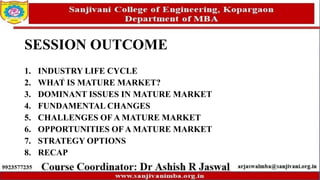 SESSION OUTCOME
1. INDUSTRY LIFE CYCLE
2. WHAT IS MATURE MARKET?
3. DOMINANT ISSUES IN MATURE MARKET
4. FUNDAMENTAL CHANGES
5. CHALLENGES OF A MATURE MARKET
6. OPPORTUNITIES OF A MATURE MARKET
7. STRATEGY OPTIONS
8. RECAP
 