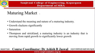 Maturing Market
• Understand the meaning and nature of a maturing industry.
• Growth slackens significantly
• Saturation
• Thompson and strickland, a maturing industry is an industry that is
moving from rapid growth to significantly lower growth
 