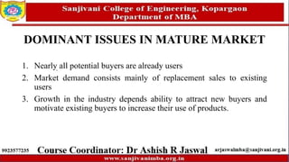 DOMINANT ISSUES IN MATURE MARKET
1. Nearly all potential buyers are already users
2. Market demand consists mainly of replacement sales to existing
users
3. Growth in the industry depends ability to attract new buyers and
motivate existing buyers to increase their use of products.
 