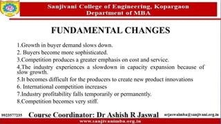 FUNDAMENTAL CHANGES
1.Growth in buyer demand slows down.
2. Buyers become more sophisticated.
3.Competition produces a greater emphasis on cost and service.
4.The industry experiences a slowdown in capacity expansion because of
slow growth.
5.It becomes difficult for the producers to create new product innovations
6. International competition increases
7.Industry profitability falls temporarily or permanently.
8.Competition becomes very stiff.
 