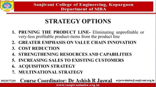 STRATEGY OPTIONS
1. PRUNING THE PRODUCT LINE- Eliminating unprofitable or
very-less profitable product-items from the product line
2. GREATER EMPHASIS ON VALUE CHAIN INNOVATION
3. COST REDUCTION
4. STRENGTHENING RESOURCES AND CAPABILITIES
5. INCREASING SALES TO EXISTING CUSTOMERS
6. ACQUISITION STRATEGY
7. MULTINATIONAL STRATEGY
 