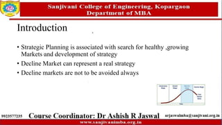 Introduction
• Strategic Planning is associated with search for healthy ,growing
Markets and development of strategy
• Decline Market can represent a real strategy
• Decline markets are not to be avoided always
 
