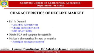 CHARACTERISTICS OF DECLINE MARKET
• Fall in Demand
• Caused by external event
• Change in customers need
• Shift in Govt policy
• Obtain SCA and compete Successfully
• Market is characterised by zero or negative
• Milking or exiting is considered
 