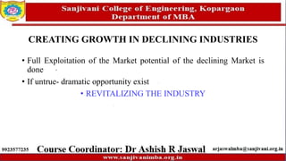 CREATING GROWTH IN DECLINING INDUSTRIES
• Full Exploitation of the Market potential of the declining Market is
done
• If untrue- dramatic opportunity exist
• REVITALIZING THE INDUSTRY
 