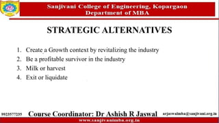 STRATEGIC ALTERNATIVES
1. Create a Growth context by revitalizing the industry
2. Be a profitable survivor in the industry
3. Milk or harvest
4. Exit or liquidate
 