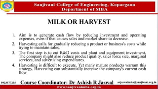 MILK OR HARVEST
1. Aim is to generate cash flow by reducing investment and operating
expenses, even if that causes sales and market share to decrease.
2. Harvesting calls for gradually reducing a product or business's costs while
trying to maintain sales.
3. The first step is to cut R&D costs and plant and equipment investment.
The company might also reduce product quality, sales force size, marginal
services, and advertising expenditures.
4. Harvesting is difficult to execute. Yet many mature products warrant this
strategy. Harvesting can substantially increase the company's current cash
flow
 