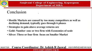 Conclusion
• Hostile Markets are caused by too many competitors as well as
declining demand, typically goes through 6 phases
• Strategies to gain above average returns are
• Gold: Number :one or two firm with Economies of scale
• Silver: Three or four firm focus on Smaller Market
 