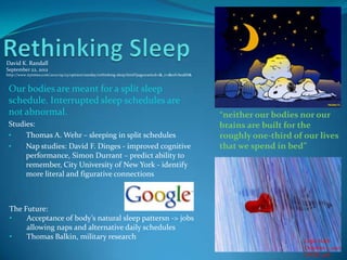 David K. Randall
September 22, 2012
http://www.nytimes.com/2012/09/23/opinion/sunday/rethinking-sleep.html?pagewanted=1&_r=1&ref=health&



 Our bodies are meant for a split sleep
 schedule. Interrupted sleep schedules are
 not abnormal.                                                                                         “neither our bodies nor our
 Studies:                                                                                              brains are built for the
 •    Thomas A. Wehr – sleeping in split schedules                                                     roughly one-third of our lives
 •    Nap studies: David F. Dinges - improved cognitive                                                that we spend in bed”
      performance, Simon Durrant – predict ability to
      remember, City University of New York - identify
      more literal and figurative connections



 The Future:
 •    Acceptance of body’s natural sleep pattersn -> jobs
      allowing naps and alternative daily schedules
 •    Thomas Balkin, military research                                                                                      Lopa Nath
                                                                                                                            October 1, 2012
                                                                                                                            ENGR 408
 