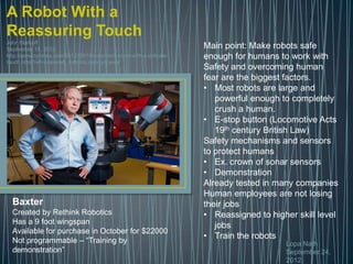 A Robot With a
Reassuring Touch
John Markoff
September 18, 2012                                                   Main point: Make robots safe
http://www.nytimes.com/2012/09/18/science/a-robot-with-a-delicate-   enough for humans to work with
touch.html?ref=science&_r=0moc.semityn.www
                                                                     Safety and overcoming human
                                                                     fear are the biggest factors.
                                                                     • Most robots are large and
                                                                        powerful enough to completely
                                                                        crush a human.
                                                                     • E-stop button (Locomotive Acts
                                                                        19th century British Law)
                                                                     Safety mechanisms and sensors
                                                                     to protect humans
                                                                     • Ex. crown of sonar sensors
                                                                     • Demonstration
                                                                     Already tested in many companies
                                                                     Human employees are not losing
  Baxter                                                             their jobs
  Created by Rethink Robotics                                        • Reassigned to higher skill level
  Has a 9 foot wingspan                                                 jobs
  Available for purchase in October for $22000
  Not programmable – “Training by
                                                                     • Train the robots
                                                                                         Lopa Nath
  demonstration”                                                                         September 24,
                                                                                         2012
 