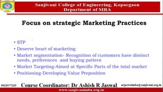 • STP
• Deserve heart of marketing
• Market segmentation- Recognition of customers have distinct
needs, preferences and buying pattern
• Market Targeting-Aimed at Specific Parts of the total market
• Positioning-Developing Value Preposition
Focus on strategic Marketing Practices
 