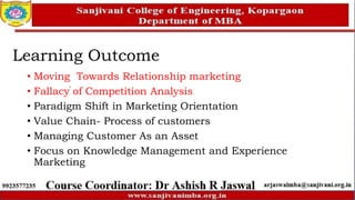 Learning Outcome
• Moving Towards Relationship marketing
• Fallacy of Competition Analysis
• Paradigm Shift in Marketing Orientation
• Value Chain- Process of customers
• Managing Customer As an Asset
• Focus on Knowledge Management and Experience
Marketing
 