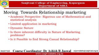 Moving Towards Relationship marketing
• Academic Perspective- Rigorous use of Mathematical and
statistical analysis
• Limited application in marketing
• Dynamic Nature
• Is there inherent difficulty in Nature of Marketing
problems?
• Is it Possible to find Strong Casual Relationship?
 