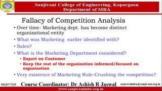Fallacy of Competition Analysis
• Over time- Marketing dept. has become distinct
organizational entity
• What was Marketing earlier identified with?
• Sales?
• What is the Marketing Department considered?
• Expert on Customer
• Keep the rest of the organization informed/focused on
organization
• Very existence of Marketing Rule-Crushing the competition?
 