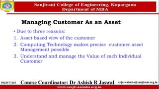 • Due to three reasons:
1. Asset based view of the customer
2. Computing Technology makes precise customer asset
Management possible
3. Understand and manage the Value of each Individual
Customer
Managing Customer As an Asset
 