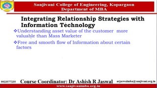 Understanding asset value of the customer more
valuable than Mass Marketer
Free and smooth flow of Information about certain
factors
Integrating Relationship Strategies with
Information Technology
 