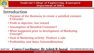 Introduction
• Purpose of the Business to create a satisfied cutomer-
P.Drucker
• Profit is objective, but reward
• Assumption of Satisfied Customer?
• What happened prior to development of Marketing
Concept?
• Goal of Marketing activity- Produce a sale
• Profitability and Sales Volume(Relation)
 