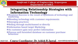 Business Success is the result of Symbiosis of technology and
marketing
Blending technology with customer requirements
Emerging practices:
Selling through multichannel or directly
Information based target Marketing
As customers gain near perfect Information
Process well furnished database on customer purchase
behaviour
Integrating Relationship Strategies with
Information Technology
 