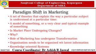 Paradigm Shift in Marketing
• A set of theories that explain the way a particular subject
is understood at a particular time:
• A model of something, or a very clear and typical example
of something
• Is Market Place Undergoing Changes?
• Why?
• Role of Marketing has undergone Transformation
• Organisation needs to be organised wit latest information
• Knowledge oriented Systems
 