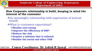 How Corporate relationship is build, keeping in mind the
interest of the consumer
Ay meaningful relationship with expectation of mutual
benefit
What is customers expectation?
Realize cost saving
Improve the efficiency of DM?
Reduce the risk
Acquire a solution that is tailored
Realize the social and other VAB
 