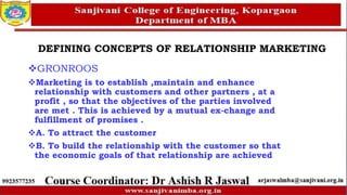 DEFINING CONCEPTS OF RELATIONSHIP MARKETING
GRONROOS
Marketing is to establish ,maintain and enhance
relationship with customers and other partners , at a
profit , so that the objectives of the parties involved
are met . This is achieved by a mutual ex-change and
fulfillment of promises .
A. To attract the customer
B. To build the relationship with the customer so that
the economic goals of that relationship are achieved
 