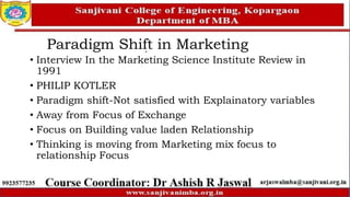 Paradigm Shift in Marketing
• Interview In the Marketing Science Institute Review in
1991
• PHILIP KOTLER
• Paradigm shift-Not satisfied with Explainatory variables
• Away from Focus of Exchange
• Focus on Building value laden Relationship
• Thinking is moving from Marketing mix focus to
relationship Focus
 