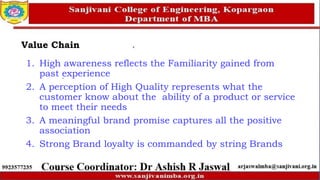 Value Chain
1. High awareness reflects the Familiarity gained from
past experience
2. A perception of High Quality represents what the
customer know about the ability of a product or service
to meet their needs
3. A meaningful brand promise captures all the positive
association
4. Strong Brand loyalty is commanded by string Brands
 