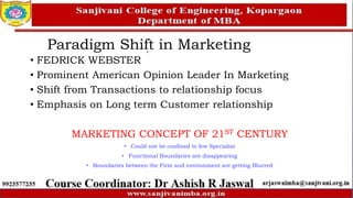• FEDRICK WEBSTER
• Prominent American Opinion Leader In Marketing
• Shift from Transactions to relationship focus
• Emphasis on Long term Customer relationship
MARKETING CONCEPT OF 21ST CENTURY
• Could not be confined to few Specialist
• Functional Boundaries are disappearing
• Boundaries between the Firm and environment are getting Blurred
Paradigm Shift in Marketing
 