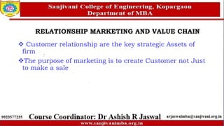 RELATIONSHIP MARKETING AND VALUE CHAIN
 Customer relationship are the key strategic Assets of
firm
The purpose of marketing is to create Customer not Just
to make a sale
 