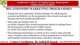 RELATIONSHIP MARKETING PROGRAMMES
• Among the most commonly found techniques for enhancing the
customer profitability are the programmes that reward customers for
frequent and loyal purchasing behaviour
• These take the familiar form of -
(a) airline frequent flyer awards programme based on mileage flown
(b) hotel guests awards based on nights stayed
(c) credit card rebates based on amount charged
• The marketing practitioners in search of new creative ideas develop
many variations and combinations of these programmes to build closer
and mutually beneficial relationships with their customers
67
 