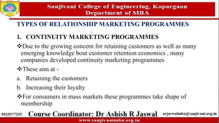 TYPES OF RELATIONSHIP MARKETING PROGRAMMES
1. CONTINUITY MARKETING PROGRAMMES
Due to the growing concern for retaining customers as well as many
emerging knowledge bout customer retention economics , many
companies developed continuity marketing programmes
These aim at -
a. Retaining the customers
b. Increasing their loyalty
For consumers in mass markets these programmes take shape of
membership
69
 