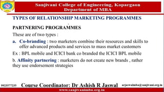 TYPES OF RELATIONSHIP MARKETING PROGRAMMES
PARTNERING PROGRAMMES
These are of two types :
a. Co-branding : two marketers combine their resources and skills to
offer advanced products and services to mass market customers
Ex : BPL mobile and ICICI bank co branded the ICICI BPL mobile
b. Affinity partnering : marketers do not create new brands , rather
they use endorsement strategies
71
 