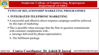 TYPES OF RELATIONSHIP MARKETING PROGRAMMES
4. INTEGRATED TELEPHONE MARKETING
 A successful and effective direct response campaign could be achieved
by this type of marketing
 This is possible when message that the firm in question communicate
with customer complements with -
a. message delivered by phone representative
b. The fulfilment package
73
 