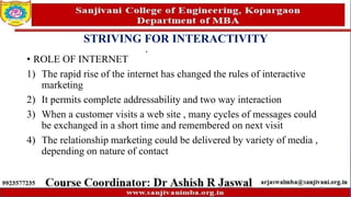 STRIVING FOR INTERACTIVITY
• ROLE OF INTERNET
1) The rapid rise of the internet has changed the rules of interactive
marketing
2) It permits complete addressability and two way interaction
3) When a customer visits a web site , many cycles of messages could
be exchanged in a short time and remembered on next visit
4) The relationship marketing could be delivered by variety of media ,
depending on nature of contact
75
 