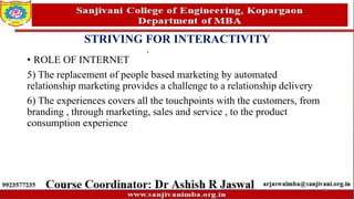 STRIVING FOR INTERACTIVITY
• ROLE OF INTERNET
5) The replacement of people based marketing by automated
relationship marketing provides a challenge to a relationship delivery
6) The experiences covers all the touchpoints with the customers, from
branding , through marketing, sales and service , to the product
consumption experience
76
 