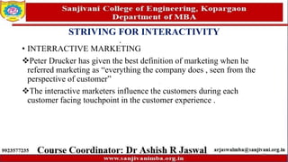 STRIVING FOR INTERACTIVITY
• INTERRACTIVE MARKETING
Peter Drucker has given the best definition of marketing when he
referred marketing as “everything the company does , seen from the
perspective of customer”
The interactive marketers influence the customers during each
customer facing touchpoint in the customer experience .
77
 