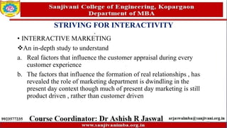 STRIVING FOR INTERACTIVITY
• INTERRACTIVE MARKETING
An in-depth study to understand
a. Real factors that influence the customer appraisal during every
customer experience
b. The factors that influence the formation of real relationships , has
revealed the role of marketing department is dwindling in the
present day context though much of present day marketing is still
product driven , rather than customer driven
79
 