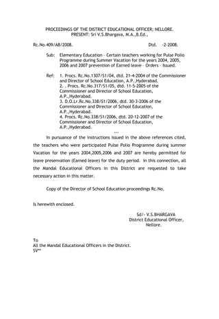 PROCEEDINGS OF THE DISTRICT EDUCATIONAL OFFICER; NELLORE.
                 PRESENT: Sri V.S.Bhargava, M.A.,B.Ed.,

Rc.No.409/A8/2008.                                          Dtd.   -2-2008.

       Sub:   Elementary Education – Certain teachers working for Pulse Polio
              Programme during Summer Vacation for the years 2004, 2005,
              2006 and 2007 prevention of Earned leave – Orders – Issued.

       Ref:   1. Procs. Rc.No.1307/S1/04, dtd. 21-4-2004 of the Commissioner
              and Director of School Education, A.P.,Hyderabad.
              2. . Procs. Rc.No.317/S1/05, dtd. 11-5-2005 of the
              Commissioner and Director of School Education,
              A.P.,Hyderabad.
              3. D.O.Lr.Rc.No.338/S1/2006, dtd. 30-3-2006 of the
              Commissioner and Director of School Education,
              A.P.,Hyderabad.
              4. Procs. Rc.No.338/S1/2006, dtd. 20-12-2007 of the
              Commissioner and Director of School Education,
              A.P.,Hyderabad.
                                          ---
       In pursuance of the instructions issued in the above references cited,
the teachers who were participated Pulse Polio Programme during summer
Vacation for the years 2004,2005,2006 and 2007 are hereby permitted for
leave presenvation (Earned leave) for the duty period. In this connection, all
the Mandal Educational Officers in this District are requested to take
necessary action in this matter.

       Copy of the Director of School Education proceedings Rc.No.


Is herewith enclosed.

                                                      Sd/- V.S.BHARGAVA
                                                  District Educational Officer,
                                                            Nellore.


To
All the Mandal Educational Officers in the District.
SV**
 