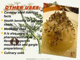 OTHER USES:
Caraway seed nutrition
facts
Health benefits of caraway
seeds
Medicinal uses
It is also used in
pharmaceuticals as
flavoring agent in
mouthwash and gargle
preparations.
Culinary uses
 