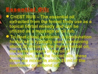 Essential Oil:
CHEST RUB – The essential oil
extracted from the fennel finds use as a
topical herbal remedy and can be
utilized as a massage or oil rub.
To treat chest problems, a combination
herbal oil is typically used, containing
about 25 drops of the thyme herbal oil,
the same amount of the oil of
eucalyptus, and the fennel oils, these
three are mixed in about 25 ml of the
sunflower or almond oil.
 