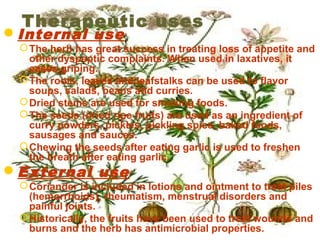 Therapeutic uses
Internal use
The herb has great success in treating loss of appetite and
other dyspeptic complaints. When used in laxatives, it
eases griping.
The roots, leaves and leafstalks can be used to flavor
soups, salads, beans and curries.
Dried stems are used for smoking foods.
The seeds (dried ripe fruits) are used as an ingredient of
curry powders, pickles, pickling spice, baked foods,
sausages and sauces.
Chewing the seeds after eating garlic is used to freshen
the breath after eating garlic.
External use
Coriander is included in lotions and ointment to treat piles
(hemorrhoids), rheumatism, menstrual disorders and
painful joints.
Historically, the fruits have been used to treat wounds and
burns and the herb has antimicrobial properties.
 
