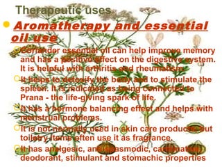Therapeutic uses
Aromatherapy and essential
oil use
Coriander essential oil can help improve memory
and has a positive effect on the digestive system.
It is helpful with arthritis and rheumatism.
It helps to detoxify the body and to stimulate the
spleen. It is indicated as being connected to
Prana - the life-giving spark of life.
It has a hormone balancing effect and helps with
menstrual problems.
It is not normally used in skin care products, but
toiletry items often use it as fragrance.
It has analgesic, anti-spasmodic, carminative,
deodorant, stimulant and stomachic properties
 