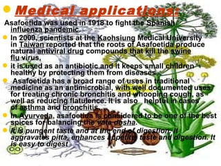 Medical applications:
Asafoetida was used in 1918 to fight the Spanish
influenza pandemic.
In 2009, scientists at the Kaohsiung Medical University
in Taiwan reported that the roots of Asafoetida produce
natural antiviral drug compounds that kill the swine
flu virus,
it is used as an antibiotic and it keeps small children
healthy by protecting them from diseases
 Asafoetida has a broad range of uses in traditional
medicine as an antimicrobial, with well documented uses
for treating chronic bronchitis and whooping cough, as
well as reducing flatulence. It is also helpful in cases
of asthma and bronchitis…
In Ayurveda, asafoetida is considered to be one of the best
spices for balancing the vata dosha.
It is pungent taste and at the end of digestion. It
aggravates pitta, enhances appetite, taste and digestion. It
is easy to digest
 