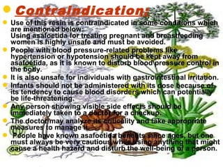 Contraindication:
 Use of this resin is contraindicated in some conditions which
are mentioned below:
Using asafoetida for treating pregnant and breastfeeding
women is highly unsafe and must be avoided.
 People with blood pressure-related problems like
hypertension or hypotension should be kept away from
asafoetida, as it is known to disturb blood pressure control in
the body.
 It is also unsafe for individuals with gastrointestinal irritation.
 Infants should not be administered with its dose because of
its tendency to cause blood disorders which can potentially
be life-threatening.
 Any person showing visible side effects should be
immediately taken to a doctor for a checkup.
 The doctor may analyze its criticality and take appropriate
measures to manage it.
 People have known asafoetida benefits since ages, but one
must always be very cautious while using anything that might
cause a health hazard and disturb the well-being of a person.
 