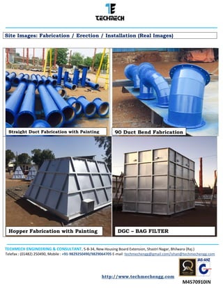 TECHMECH ENGINEERING & CONSULTANT, 5-B-34, New Housing Board Extension, Shastri Nagar, Bhilwara (Raj.)
Telefax : (01482) 250490, Mobile : +91-9829250490/9829064705 E-mail :techmechengg@gmail.com/ishan@techmechengg.com
http://www.techmechengg.com
Site Images: Fabrication / Erection / Installation (Real Images)
DGC – BAG FILTERHopper Fabrication with Painting
90 Duct Bend FabricationStraight Duct Fabrication with Painting
 