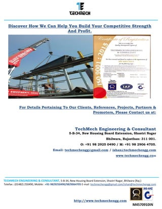 TECHMECH ENGINEERING & CONSULTANT, 5-B-34, New Housing Board Extension, Shastri Nagar, Bhilwara (Raj.)
Telefax : (01482) 250490, Mobile : +91-9829250490/9829064705 E-mail :techmechengg@gmail.com/ishan@techmechengg.com
http://www.techmechengg.com
Discover How We Can Help You Build Your Competitive Strength
And Profit.
For Details Pertaining To Our Clients, References, Projects, Partners &
Promoters, Please Contact us at:
TechMech Engineering & Consultant
5-B-34, New Housing Board Extension, Shastri Nagar
Bhilwara, Rajasthan: 311 001.
O: +91 98 2925 0490 / M: +91 98 2906 4705.
Email: techmechengg@gmail.com / ishan@techmechengg.com
www.techmechengg.com
 