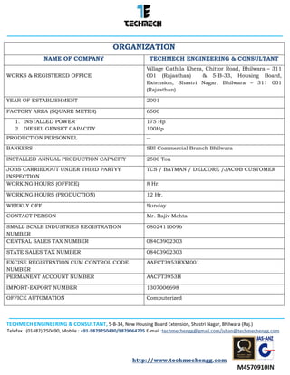 TECHMECH ENGINEERING & CONSULTANT, 5-B-34, New Housing Board Extension, Shastri Nagar, Bhilwara (Raj.)
Telefax : (01482) 250490, Mobile : +91-9829250490/9829064705 E-mail :techmechengg@gmail.com/ishan@techmechengg.com
http://www.techmechengg.com
ORGANIZATION
NAME OF COMPANY TECHMECH ENGINEERING & CONSULTANT
WORKS & REGISTERED OFFICE
Village Gathila Khera, Chittor Road, Bhilwara – 311
001 (Rajasthan) & 5-B-33, Housing Board,
Extension, Shastri Nagar, Bhilwara – 311 001
(Rajasthan)
YEAR OF ESTABLISHMENT 2001
FACTORY AREA (SQUARE METER) 6500
1. INSTALLED POWER
2. DIESEL GENSET CAPACITY
175 Hp
100Hp
PRODUCTION PERSONNEL --
BANKERS SBI Commercial Branch Bhilwara
INSTALLED ANNUAL PRODUCTION CAPACITY 2500 Ton
JOBS CARRIEDOUT UNDER THIRD PARTYY
INSPECTION
TCS / BATMAN / DELCORE /JACOB CUSTOMER
WORKING HOURS (OFFICE) 8 Hr.
WORKING HOURS (PRODUCTION) 12 Hr.
WEEKLY OFF Sunday
CONTACT PERSON Mr. Rajiv Mehta
SMALL SCALE INDUSTRIES REGISTRATION
NUMBER
08024110096
CENTRAL SALES TAX NUMBER 08403902303
STATE SALES TAX NUMBER 08403902303
EXCISE REGISTRATION CUM CONTROL CODE
NUMBER
AAFCT3953HXM001
PERMANENT ACCOUNT NUMBER AACFT3953H
IMPORT-EXPORT NUMBER 1307006698
OFFICE AUTOMATION Computerized
 