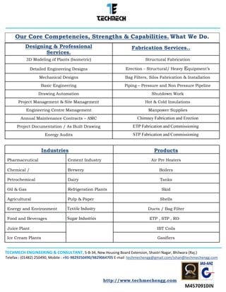 TECHMECH ENGINEERING & CONSULTANT, 5-B-34, New Housing Board Extension, Shastri Nagar, Bhilwara (Raj.)
Telefax : (01482) 250490, Mobile : +91-9829250490/9829064705 E-mail :techmechengg@gmail.com/ishan@techmechengg.com
http://www.techmechengg.com
Our Core Competencies, Strengths & Capabilities. What We Do.
Designing & Professional Fabrication Services..
Services.
3D Modeling of Plants (Isometric) Structural Fabrication
Detailed Engineering Designs Erection - Structural/ Heavy Equipment’s
Mechanical Designs Bag Filters, Silos Fabrication & Installation
Basic Engineering Piping – Pressure and Non Pressure Pipeline
Drawing Automation Shutdown Work
Project Management & Site Management Hot & Cold Insulations
Engineering Centre Management Manpower Supplies
Annual Maintenance Contracts – AMC Chimney Fabrication and Erection
Project Documentation / As Built Drawing ETP Fabrication and Commissioning
Energy Audits STP Fabrication and Commissioning
Industries Products
Pharmaceutical Cement Industry Air Pre Heaters
Chemical / Brewery Boilers
Petrochemical Dairy Tanks
Oil & Gas Refrigeration Plants Skid
Agricultural Pulp & Paper Shells
Energy and Environment Textile Industry Ducts / Bag Filter
Food and Beverages Sugar Industries ETP , STP , RO
Juice Plant IBT Coils
Ice Cream Plants Gasifiers
 