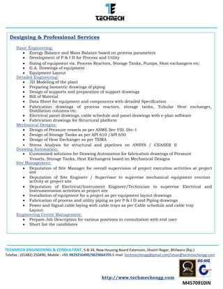 TECHMECH ENGINEERING & CONSULTANT, 5-B-34, New Housing Board Extension, Shastri Nagar, Bhilwara (Raj.)
Telefax : (01482) 250490, Mobile : +91-9829250490/9829064705 E-mail :techmechengg@gmail.com/ishan@techmechengg.com
http://www.techmechengg.com
Designing & Professional Services
Basic Engineering:
 Energy Balance and Mass Balance based on process parameters 
 Development of P & I D for Process and Utility 
 Sizing of equipment viz. Process Reactors, Storage Tanks, Pumps, Heat exchangers etc. 
 G.A. Drawings of equipment 
 Equipment Layout 
Detailed Engineering:
 3D Modeling of the plant 
 Preparing Isometric drawings of piping 
 Design of supports and preparation of support drawings 
 Bill of Material 
 Data Sheet for equipment and components with detailed Specification 
 Fabrication drawings of process reactors, storage tanks, Tubular Heat exchanger,
Distillation columns etc. 
 Electrical panel drawings, cable schedule and panel drawings with e-plan software 
 Fabrication drawings for Structural platform 
Mechanical Designs:
 Design of Pressure vessels as per ASME Sec VIII, Div-1 
 Design of Storage Tanks as per API 610 /API 650 
 Design of Heat Exchanger as per TEMA 
 Stress Analysis for structural and pipelines on ANSYS / CEASER II
Drawing Automation: 
 Customized solutions for Drawing Automation for fabrication drawings of Pressure 
Vessels, Storage Tanks, Heat Exchangers based on Mechanical Designs
Site Management:
 Deputation of Site Manager for overall supervision of project execution activities at project
site 
 Deputation of Site Engineer / Supervisor to supervise mechanical equipment erection
activity at project site 
 Deputation of Electrical/Instrument Engineer/Technician to supervise Electrical and
Instrumentation activities at project site 
 Installation of equipment for a project as per equipment layout drawings 
 Fabrication of process and utility piping as per P & I D and Piping drawings 
 Power and Signal cable laying with cable trays as per Cable schedule and cable tray 
Layout.
Engineering Centre Management:
 Prepare Job Description for various positions in consultation with end user 
 Short list the candidates 
 